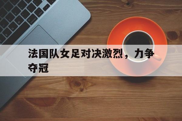 关于法国队女足对决激烈，力争夺冠的信息