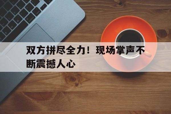 双方拼尽全力！现场掌声不断震撼人心(全场响起掌声)