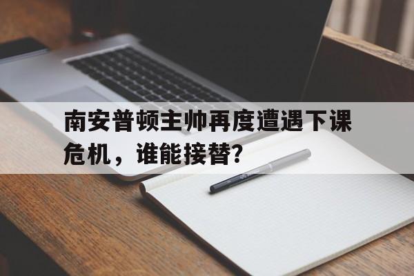 南安普顿主帅再度遭遇下课危机，谁能接替？的简单介绍