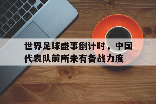 世界足球盛事倒计时，中国代表队前所未有备战力度的简单介绍