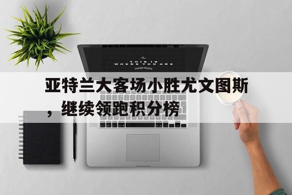 亚特兰大客场小胜尤文图斯，继续领跑积分榜的简单介绍