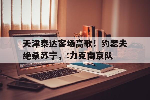 APP官方下载-天津泰达客场高歌！约瑟夫绝杀苏宁，:力克南京队的简单介绍
