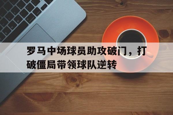 罗马中场球员助攻破门，打破僵局带领球队逆转(罗马中场球员助攻破门,打破僵局带领球队逆转世界)