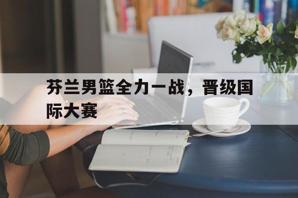 芬兰男篮全力一战，晋级国际大赛(芬兰男篮全力一战,晋级国际大赛了吗)